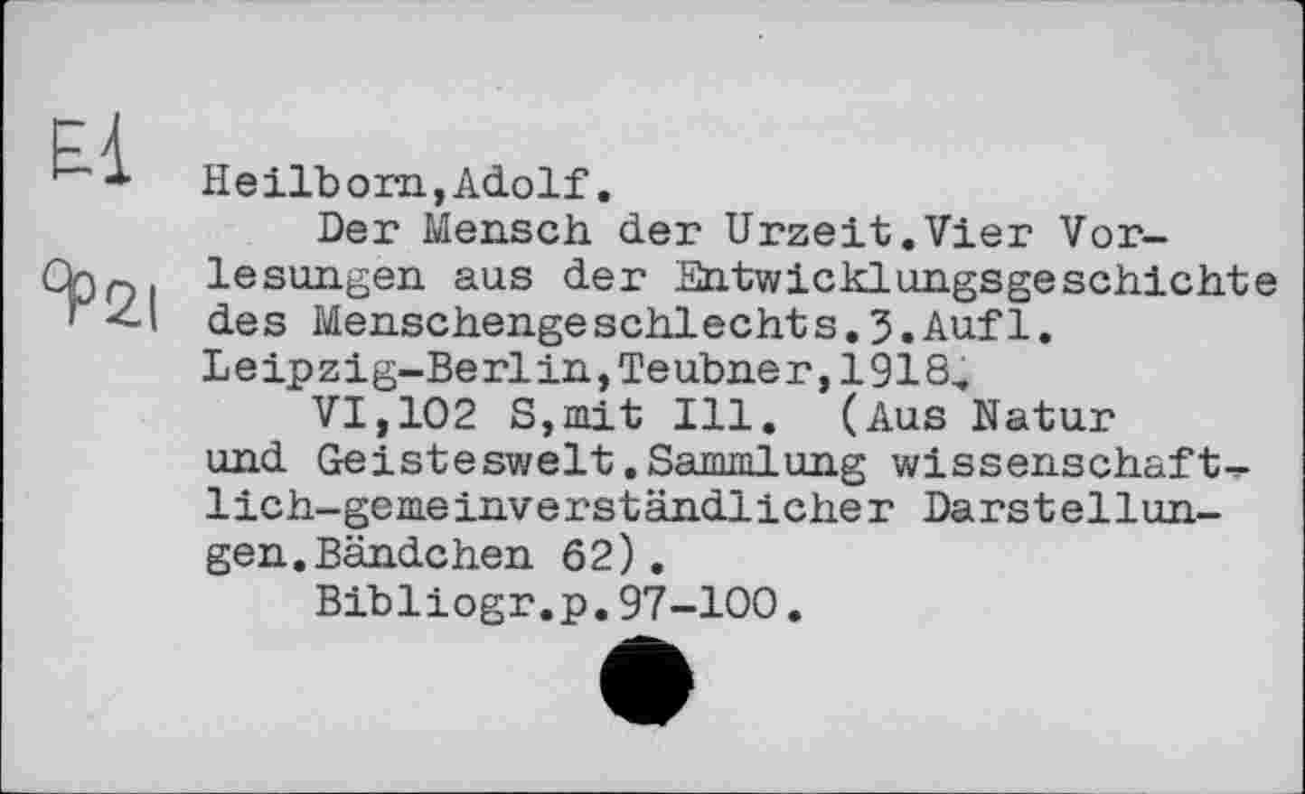 ﻿1-1 * Heilborn, Adolf.
Der Mensch der Urzeit.Vier Vor-Chp. lesungen aus der Entwicklungsgeschichte ' <-\ des Menschengeschlechts.3.Auf 1.
Leipzig-Berlin,Teubner,1918,
VI,102 S,mit Ill. (Aus Natur und Geisteswelt.Sammlung Wissenschaft^ lich-gemeinverständlicher Darstellungen. Bändchen 62).
Bibliogr.p.97-100.